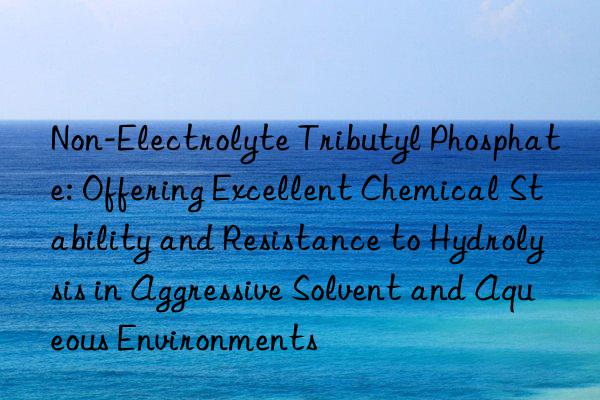 Non-Electrolyte Tributyl Phosphate: Offering Excellent Chemical Stability and Resistance to Hydrolysis in Aggressive Solvent and Aqueous Environments