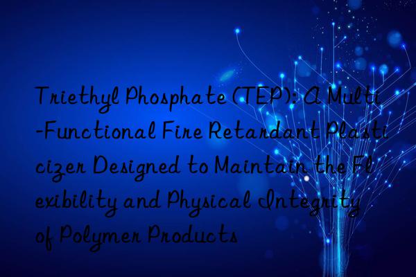 Triethyl Phosphate (TEP): A Multi-Functional Fire Retardant Plasticizer Designed to Maintain the Flexibility and Physical Integrity of Polymer Products