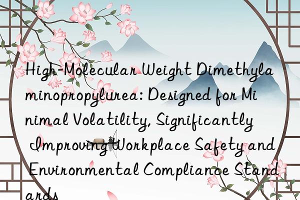 High-Molecular Weight Dimethylaminopropylurea: Designed for Minimal Volatility, Significantly Improving Workplace Safety and Environmental Compliance Standards