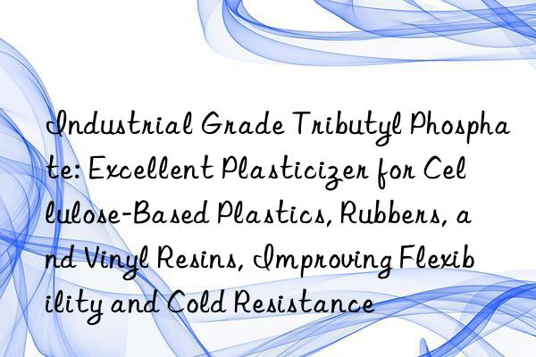 Industrial Grade Tributyl Phosphate: Excellent Plasticizer for Cellulose-Based Plastics, Rubbers, and Vinyl Resins, Improving Flexibility and Cold Resistance