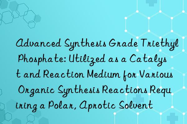 Advanced Synthesis Grade Triethyl Phosphate: Utilized as a Catalyst and Reaction Medium for Various Organic Synthesis Reactions Requiring a Polar, Aprotic Solvent