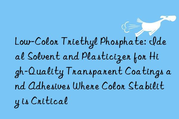Low-Color Triethyl Phosphate: Ideal Solvent and Plasticizer for High-Quality Transparent Coatings and Adhesives Where Color Stability is Critical