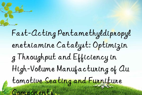 Fast-Acting Pentamethyldipropylenetriamine Catalyst: Optimizing Throughput and Efficiency in High-Volume Manufacturing of Automotive Seating and Furniture Components