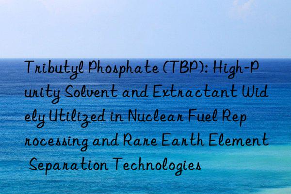 Tributyl Phosphate (TBP): High-Purity Solvent and Extractant Widely Utilized in Nuclear Fuel Reprocessing and Rare Earth Element Separation Technologies