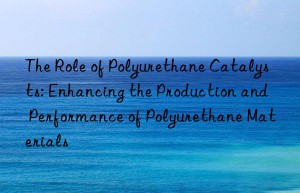 The Role of Polyurethane Catalysts: Enhancing the Production and Performance of Polyurethane Materials