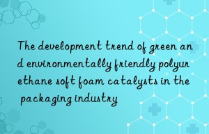 the development trend of green and environmentally friendly polyurethane soft foam catalysts in the packaging industry