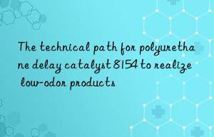the technical path for polyurethane delay catalyst 8154 to realize low-odor products