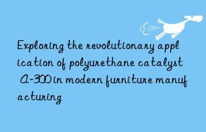 exploring the revolutionary application of polyurethane catalyst a-300 in modern furniture manufacturing