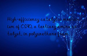 high-efficiency catalytic mechanism of cs90, a tertiary amine catalyst, in polyurethane foam