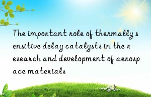 the important role of thermally sensitive delay catalysts in the research and development of aerospace materials