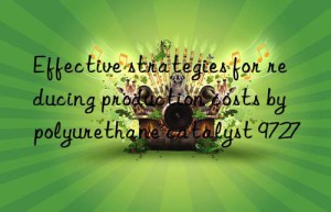 effective strategies for reducing production costs by polyurethane catalyst 9727