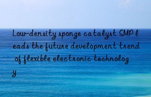 low-density sponge catalyst smp leads the future development trend of flexible electronic technology