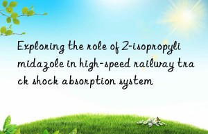exploring the role of 2-isopropylimidazole in high-speed railway track shock absorption system