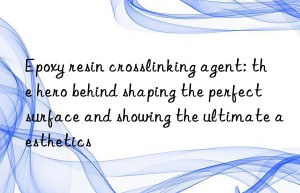 epoxy resin crosslinking agent: the hero behind shaping the perfect surface and showing the ultimate aesthetics