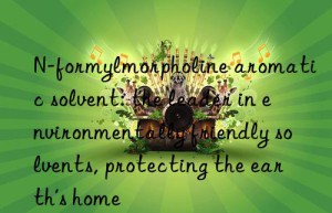 n-formylmorpholine aromatic solvent: the leader in environmentally friendly solvents, protecting the earth’s home