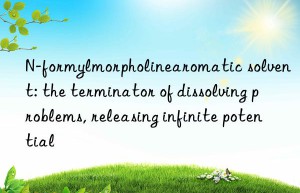 n-formylmorpholinearomatic solvent: the terminator of dissolving problems, releasing infinite potential