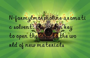 n-formylmorpholine aromatic solvent: the golden key to open the door to the world of new materials