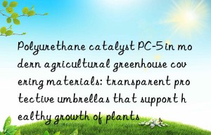 polyurethane catalyst pc-5 in modern agricultural greenhouse covering materials: transparent protective umbrellas that support healthy growth of plants