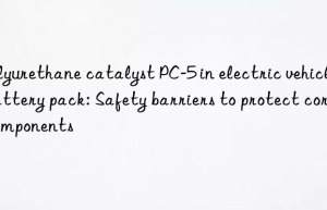 polyurethane catalyst pc-5 in electric vehicle battery pack: safety barriers to protect core components