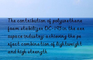 the contribution of polyurethane foam stabilizer dc-193 in the aerospace industry: achieving the perfect combination of lightweight and high strength