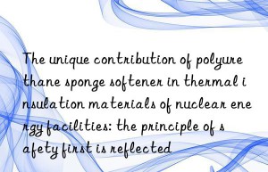 the unique contribution of polyurethane sponge softener in thermal insulation materials of nuclear energy facilities: the principle of safety first is reflected