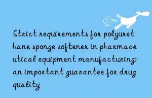 strict requirements for polyurethane sponge softener in pharmaceutical equipment manufacturing: an important guarantee for drug quality