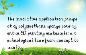the innovative application prospect of polyurethane sponge pore agent in 3d printing materials: a technological leap from concept to reality