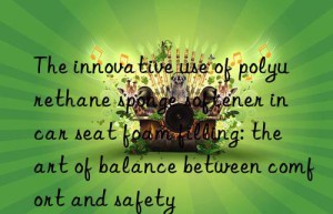 the innovative use of polyurethane sponge softener in car seat foam filling: the art of balance between comfort and safety