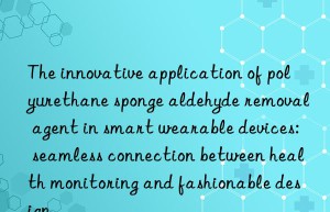 the innovative application of polyurethane sponge aldehyde removal agent in smart wearable devices: seamless connection between health monitoring and fashionable design