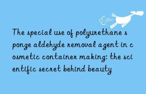 the special use of polyurethane sponge aldehyde removal agent in cosmetic container making: the scientific secret behind beauty
