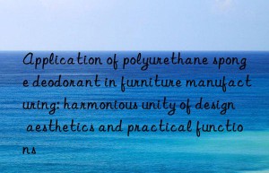 application of polyurethane sponge deodorant in furniture manufacturing: harmonious unity of design aesthetics and practical functions