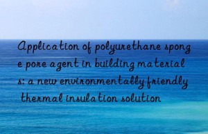application of polyurethane sponge pore agent in building materials: a new environmentally friendly thermal insulation solution