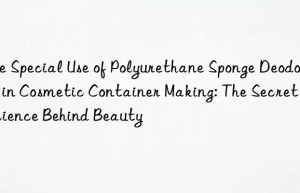 the special use of polyurethane sponge deodorant in cosmetic container making: the secret of science behind beauty
