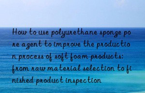 how to use polyurethane sponge pore agent to improve the production process of soft foam products: from raw material selection to finished product inspection