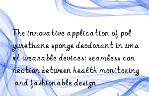 the innovative application of polyurethane sponge deodorant in smart wearable devices: seamless connection between health monitoring and fashionable design