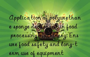 application of polyurethane sponge deodorant in food processing machinery: ensure food safety and long-term use of equipment
