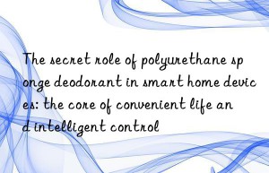 the secret role of polyurethane sponge deodorant in smart home devices: the core of convenient life and intelligent control