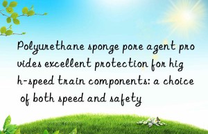 polyurethane sponge pore agent provides excellent protection for high-speed train components: a choice of both speed and safety