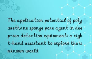 the application potential of polyurethane sponge pore agent in deep-sea detection equipment: a right-hand assistant to explore the unknown world