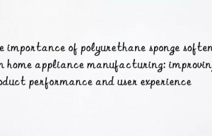 the importance of polyurethane sponge softener in home appliance manufacturing: improving product performance and user experience