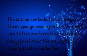 the unique contribution of polyurethane sponge pore agent in thermal insulation materials of nuclear energy facilities: the principle of safety first is reflected