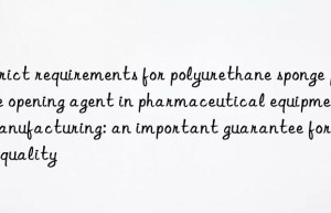 strict requirements for polyurethane sponge pore opening agent in pharmaceutical equipment manufacturing: an important guarantee for drug quality