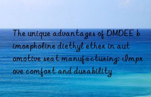 the unique advantages of dmdee bimorpholine diethyl ether in automotive seat manufacturing: improve comfort and durability