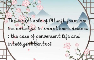 the secret role of pu soft foam amine catalyst in smart home devices: the core of convenient life and intelligent control