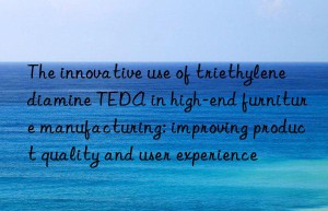 the innovative use of triethylenediamine teda in high-end furniture manufacturing: improving product quality and user experience