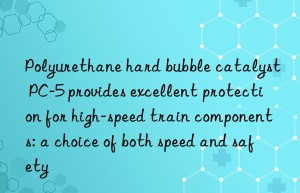polyurethane hard bubble catalyst pc-5 provides excellent protection for high-speed train components: a choice of both speed and safety