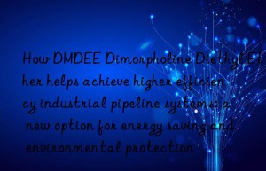 how dmdee dimorpholine diethyl ether helps achieve higher efficiency industrial pipeline systems: a new option for energy saving and environmental protection