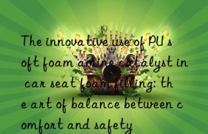 the innovative use of pu soft foam amine catalyst in car seat foam filling: the art of balance between comfort and safety
