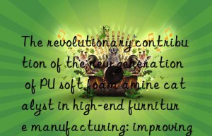 the revolutionary contribution of the new generation of pu soft foam amine catalyst in high-end furniture manufacturing: improving the sitting feeling and appearance quality