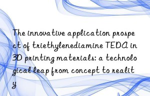 the innovative application prospect of triethylenediamine teda in 3d printing materials: a technological leap from concept to reality